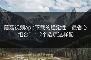 蘑菇视频app下载的稳定性“最省心组合”：2个选项这样配