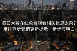 每日大赛在线免费观看相关信息太杂？用排查步骤把更新提示一步步写明白