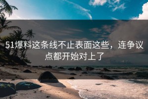 51爆料这条线不止表面这些，连争议点都开始对上了