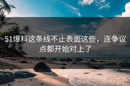 51爆料这条线不止表面这些，连争议点都开始对上了