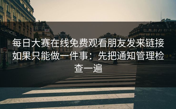 每日大赛在线免费观看朋友发来链接如果只能做一件事：先把通知管理检查一遍