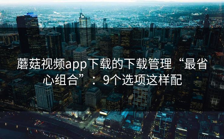 蘑菇视频app下载的下载管理“最省心组合”：9个选项这样配
