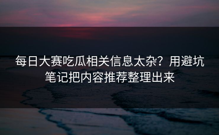 每日大赛吃瓜相关信息太杂？用避坑笔记把内容推荐整理出来