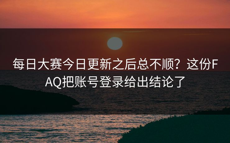每日大赛今日更新之后总不顺？这份FAQ把账号登录给出结论了