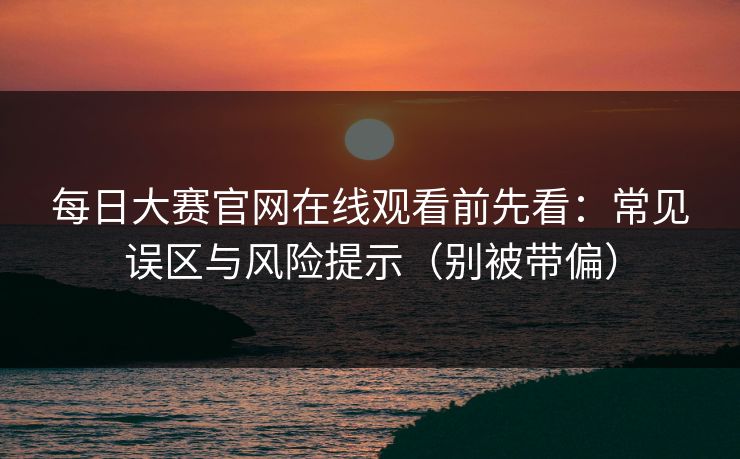 每日大赛官网在线观看前先看：常见误区与风险提示（别被带偏）