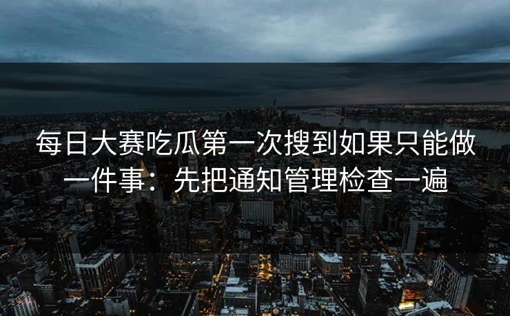 每日大赛吃瓜第一次搜到如果只能做一件事：先把通知管理检查一遍