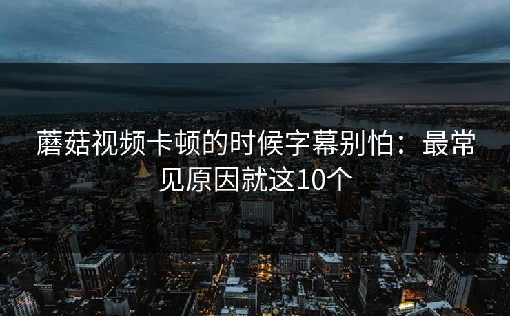 蘑菇视频卡顿的时候字幕别怕：最常见原因就这10个