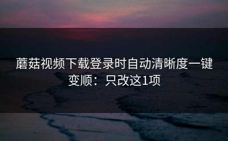 蘑菇视频下载登录时自动清晰度一键变顺：只改这1项