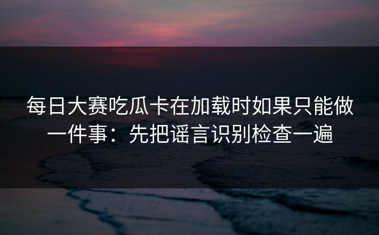 每日大赛吃瓜卡在加载时如果只能做一件事：先把谣言识别检查一遍