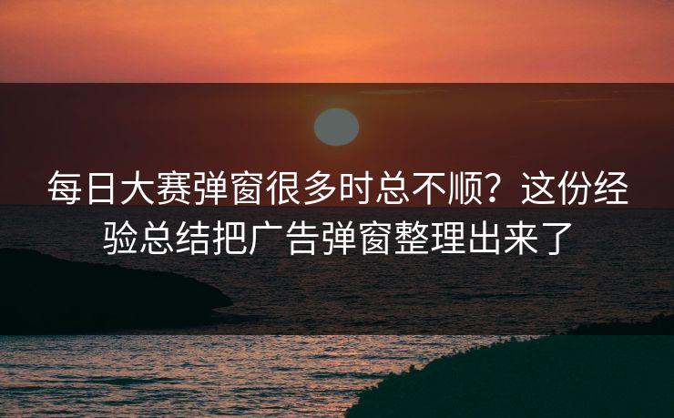 每日大赛弹窗很多时总不顺？这份经验总结把广告弹窗整理出来了