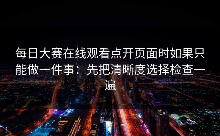 每日大赛在线观看点开页面时如果只能做一件事：先把清晰度选择检查一遍