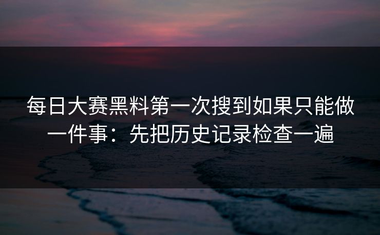 每日大赛黑料第一次搜到如果只能做一件事：先把历史记录检查一遍