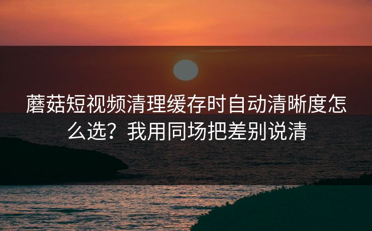 蘑菇短视频清理缓存时自动清晰度怎么选？我用同场把差别说清