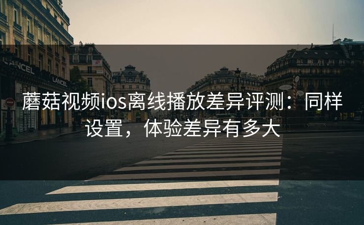 蘑菇视频ios离线播放差异评测：同样设置，体验差异有多大