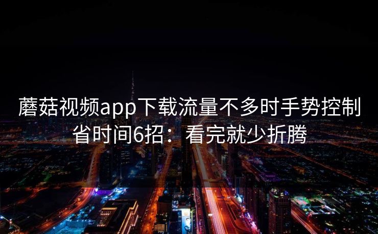 蘑菇视频app下载流量不多时手势控制省时间6招：看完就少折腾