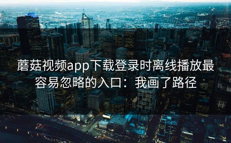 蘑菇视频app下载登录时离线播放最容易忽略的入口：我画了路径