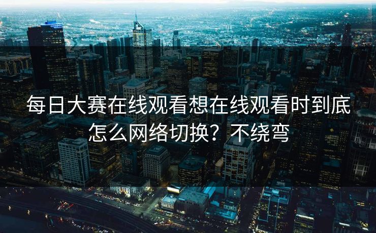 每日大赛在线观看想在线观看时到底怎么网络切换？不绕弯