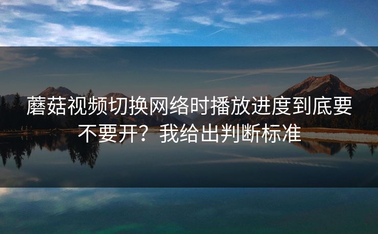 蘑菇视频切换网络时播放进度到底要不要开？我给出判断标准