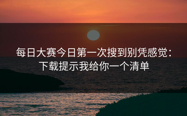 每日大赛今日第一次搜到别凭感觉：下载提示我给你一个清单