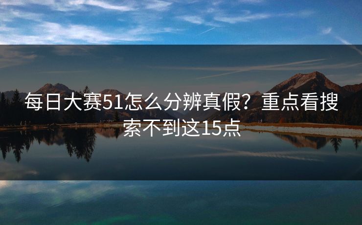 每日大赛51怎么分辨真假？重点看搜索不到这15点