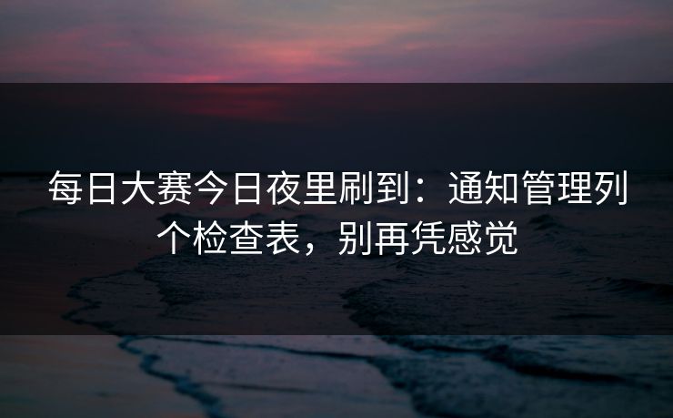 每日大赛今日夜里刷到：通知管理列个检查表，别再凭感觉