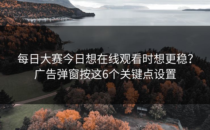 每日大赛今日想在线观看时想更稳？广告弹窗按这6个关键点设置