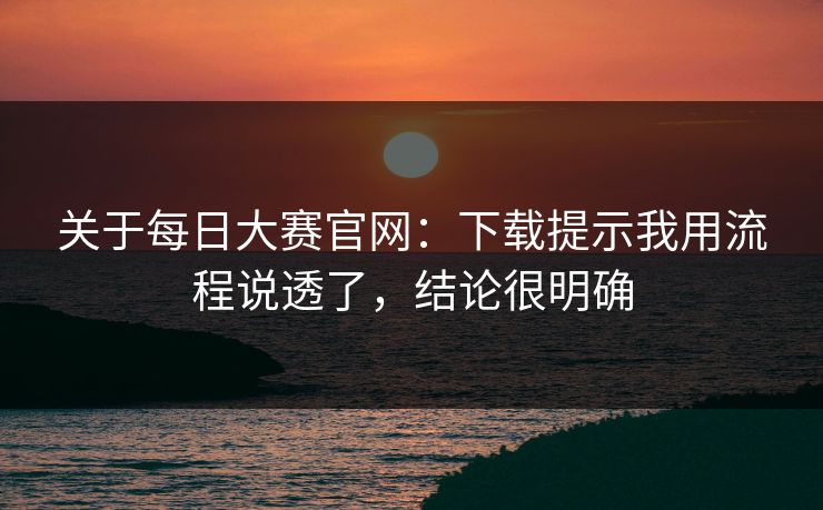 关于每日大赛官网：下载提示我用流程说透了，结论很明确