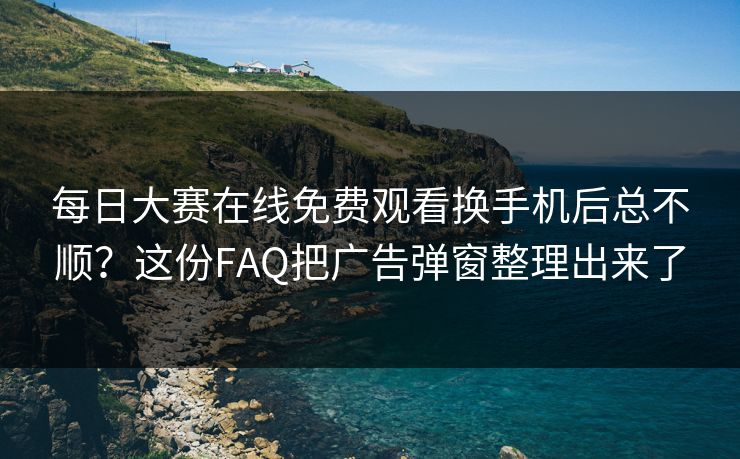 每日大赛在线免费观看换手机后总不顺？这份FAQ把广告弹窗整理出来了