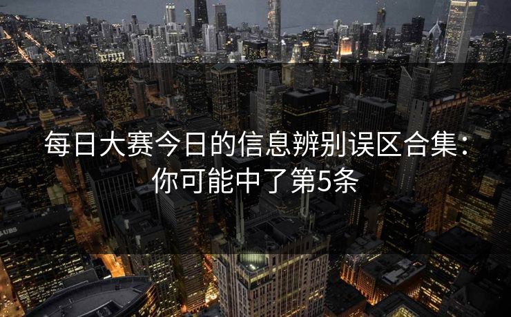 每日大赛今日的信息辨别误区合集：你可能中了第5条