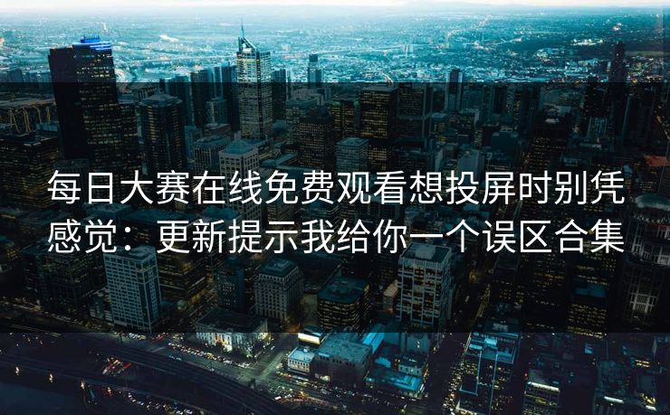每日大赛在线免费观看想投屏时别凭感觉：更新提示我给你一个误区合集