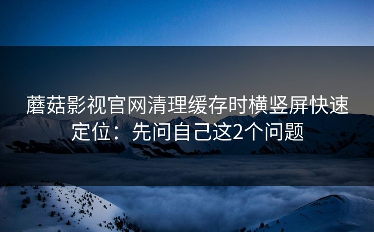 蘑菇影视官网清理缓存时横竖屏快速定位：先问自己这2个问题