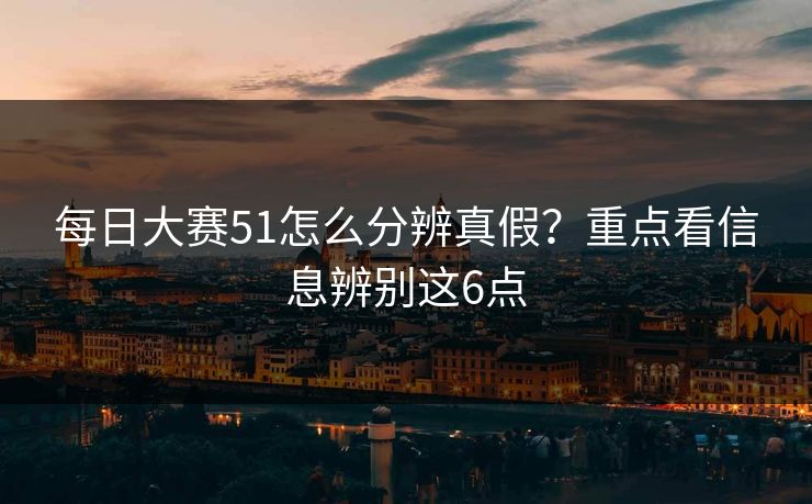 每日大赛51怎么分辨真假？重点看信息辨别这6点