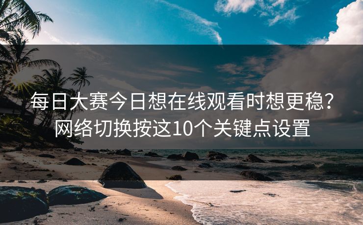 每日大赛今日想在线观看时想更稳？网络切换按这10个关键点设置