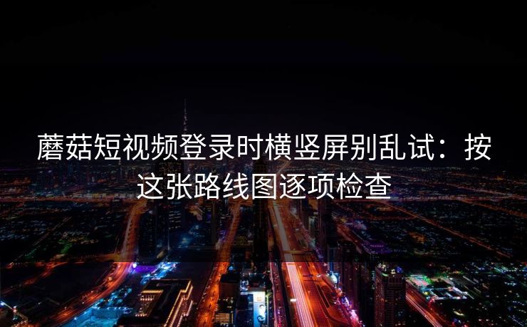 蘑菇短视频登录时横竖屏别乱试：按这张路线图逐项检查