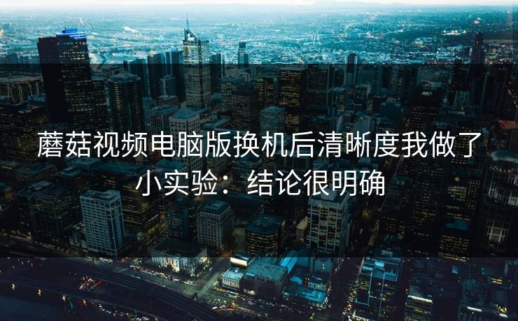 蘑菇视频电脑版换机后清晰度我做了小实验：结论很明确