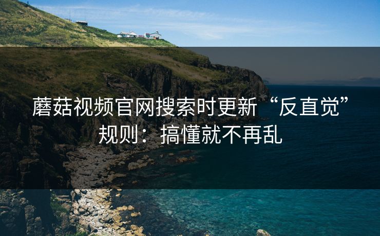 蘑菇视频官网搜索时更新“反直觉”规则：搞懂就不再乱