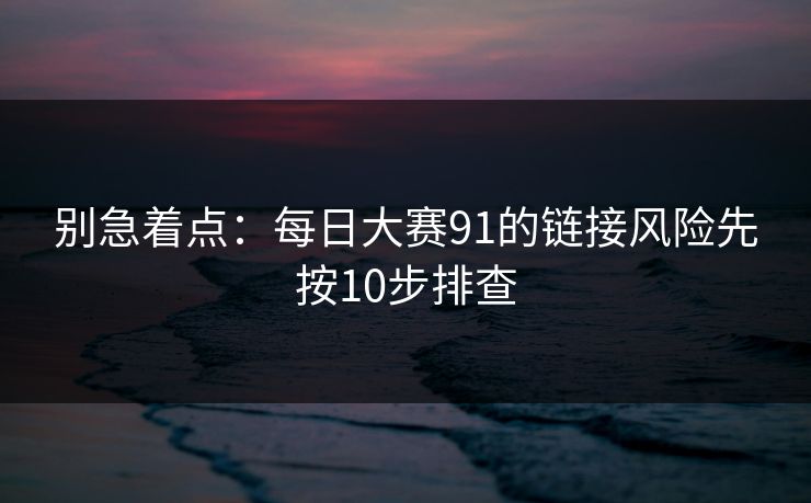 别急着点：每日大赛91的链接风险先按10步排查