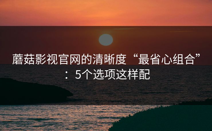 蘑菇影视官网的清晰度“最省心组合”：5个选项这样配