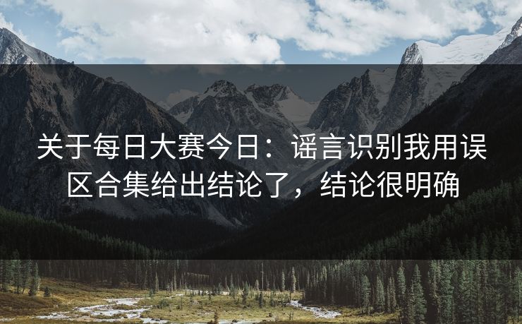 关于每日大赛今日：谣言识别我用误区合集给出结论了，结论很明确