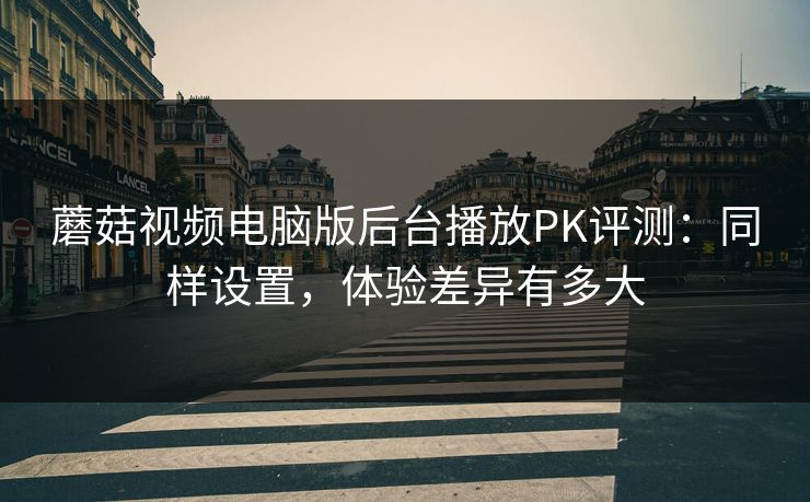 蘑菇视频电脑版后台播放PK评测：同样设置，体验差异有多大