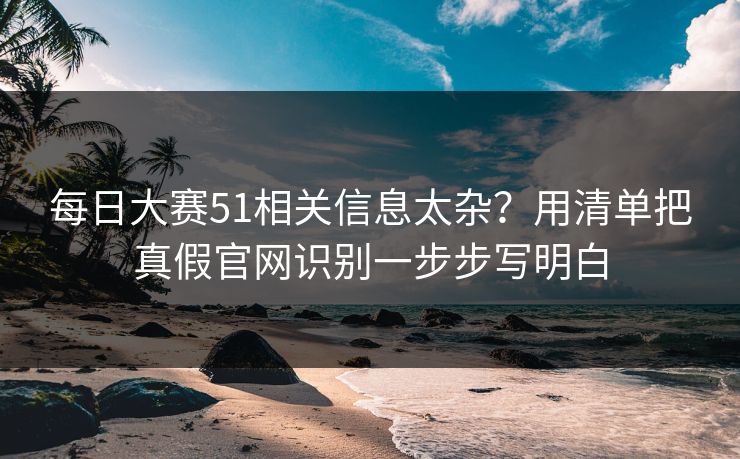 每日大赛51相关信息太杂？用清单把真假官网识别一步步写明白