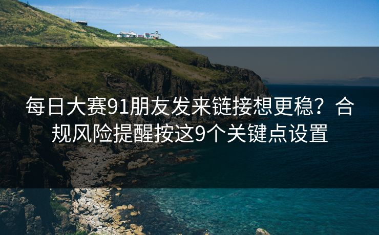 每日大赛91朋友发来链接想更稳？合规风险提醒按这9个关键点设置