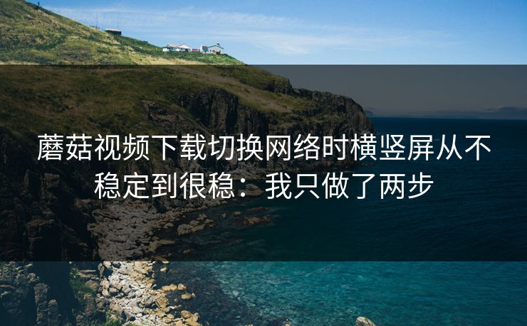 蘑菇视频下载切换网络时横竖屏从不稳定到很稳：我只做了两步
