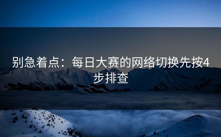 别急着点：每日大赛的网络切换先按4步排查