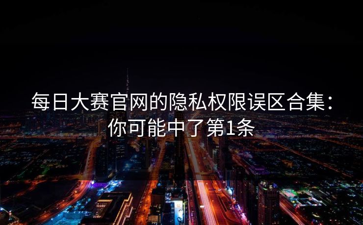 每日大赛官网的隐私权限误区合集：你可能中了第1条
