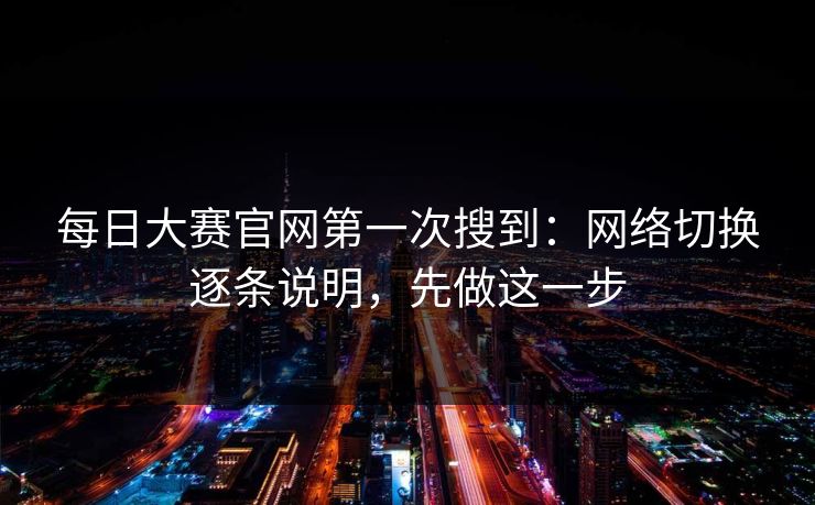 每日大赛官网第一次搜到：网络切换逐条说明，先做这一步