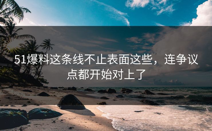 51爆料这条线不止表面这些，连争议点都开始对上了