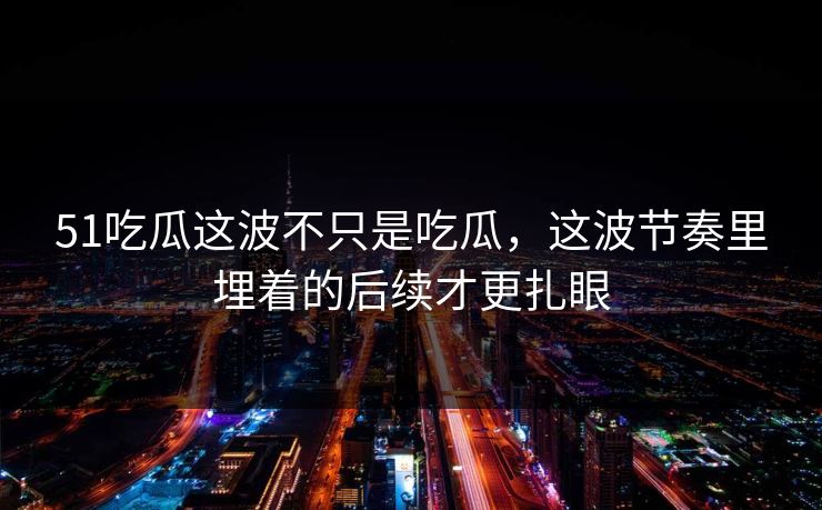 51吃瓜这波不只是吃瓜，这波节奏里埋着的后续才更扎眼