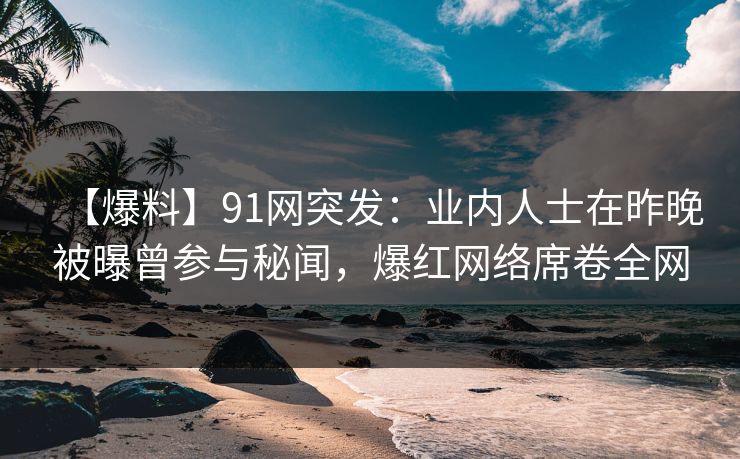 【爆料】91网突发：业内人士在昨晚被曝曾参与秘闻，爆红网络席卷全网