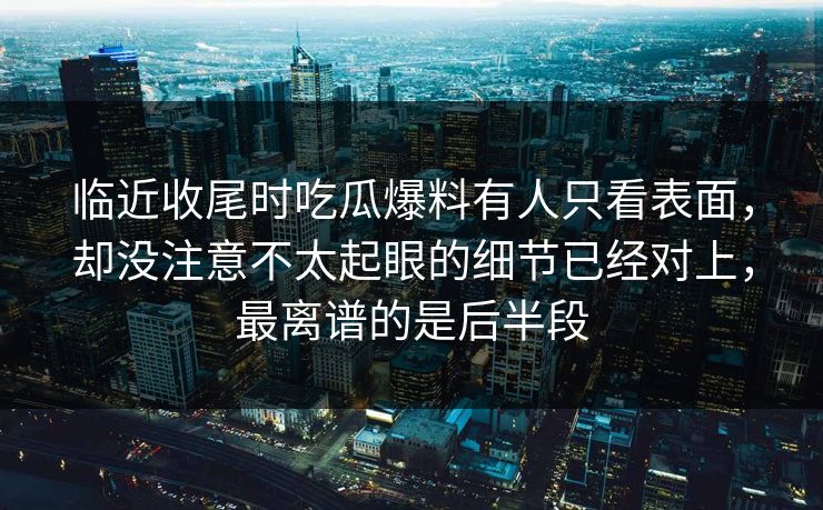 临近收尾时吃瓜爆料有人只看表面，却没注意不太起眼的细节已经对上，最离谱的是后半段